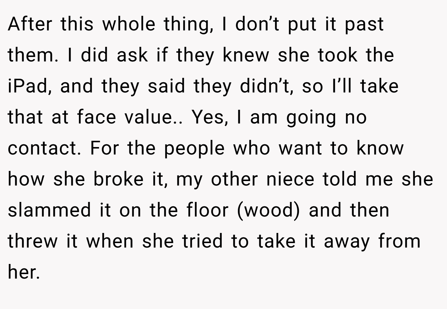 After this whole thing, I don’t put it past them. I did ask if they knew she took the iPad, and they said they didn’t, so I’ll take that at face value.. Yes, I am going no contact. For the people who want to know how she broke it, my other niece told me she slammed it on the floor (wood) and then threw it when she tried to take it away from her.