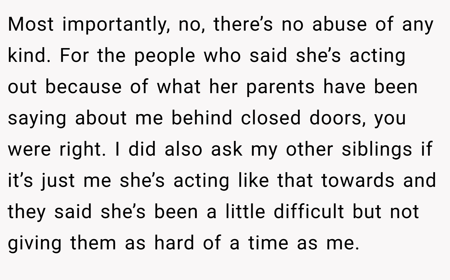 Most importantly, no, there’s no abuse of any kind. For the people who said she’s acting out because of what her parents have been saying about me behind closed doors, you were right. I did also ask my other siblings if it’s just me she’s acting like that towards and they said she’s been a little difficult but not giving them as hard of a time as me.