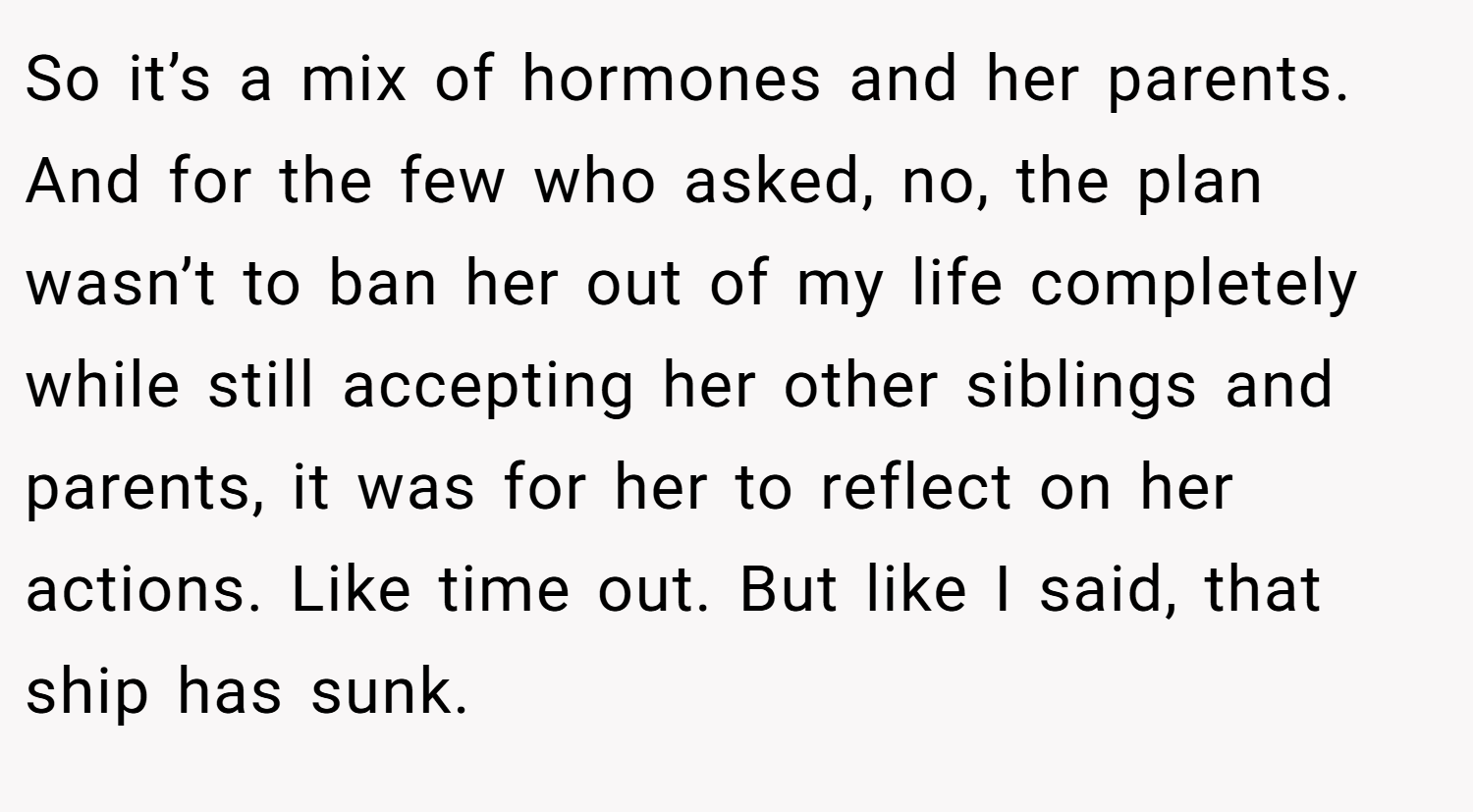 So it’s a mix of hormones and her parents. And for the few who asked, no, the plan wasn’t to ban her out of my life completely while still accepting her other siblings and parents, it was for her to reflect on her actions. Like time out. But like I said, that ship has sunk.