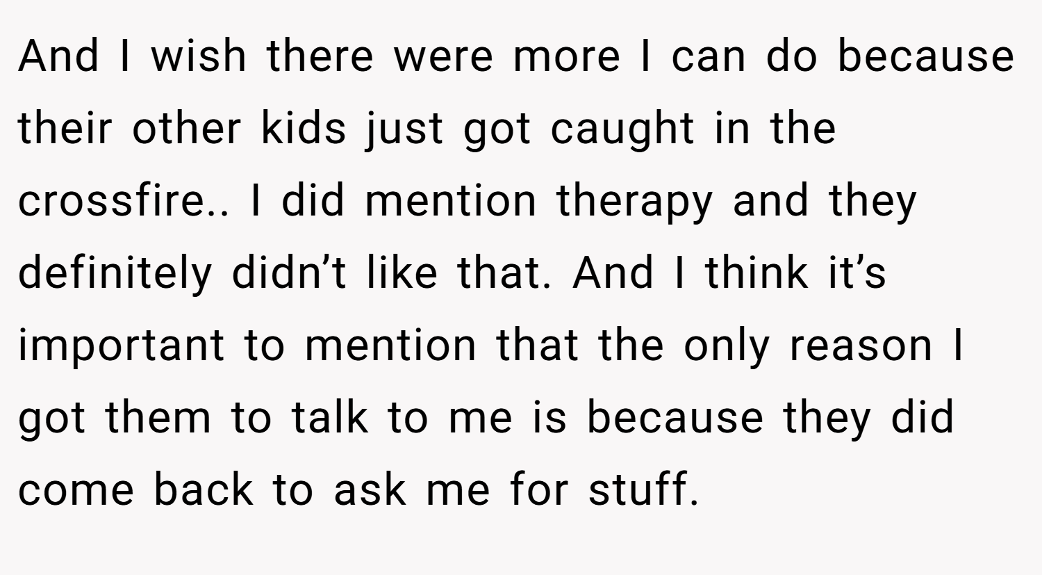 And I wish there were more I can do because their other kids just got caught in the crossfire.. I did mention therapy and they definitely didn’t like that. And I think it’s important to mention that the only reason I got them to talk to me is because they did come back to ask me for stuff.