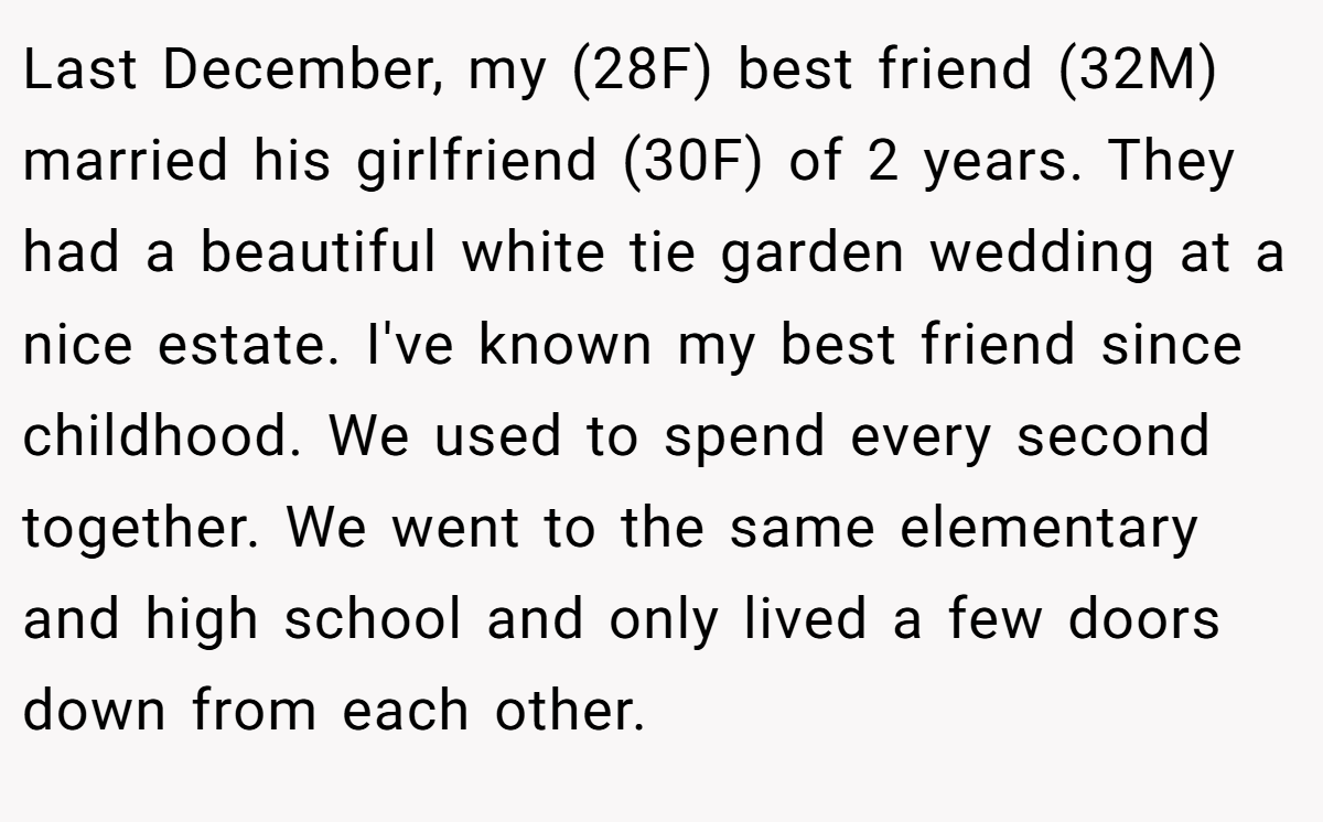Last December, my (28F) best friend (32M) married his girlfriend (30F) of 2 years. They had a beautiful white tie garden wedding at a nice estate. I've known my best friend since childhood. We used to spend every second together. We went to the same elementary and high school and only lived a few doors down from each other.