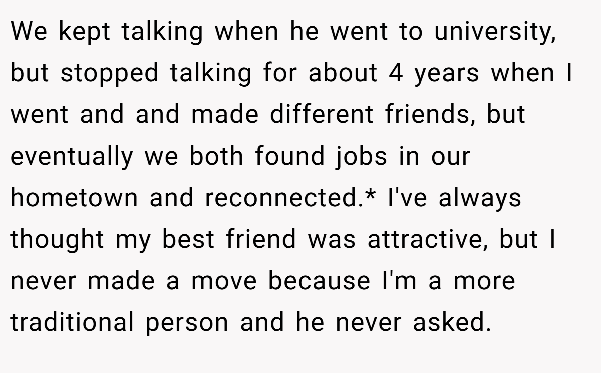 We kept talking when he went to university, but stopped talking for about 4 years when I went and and made different friends, but eventually we both found jobs in our hometown and reconnected.* I've always thought my best friend was attractive, but I never made a move because I'm a more traditional person and he never asked.