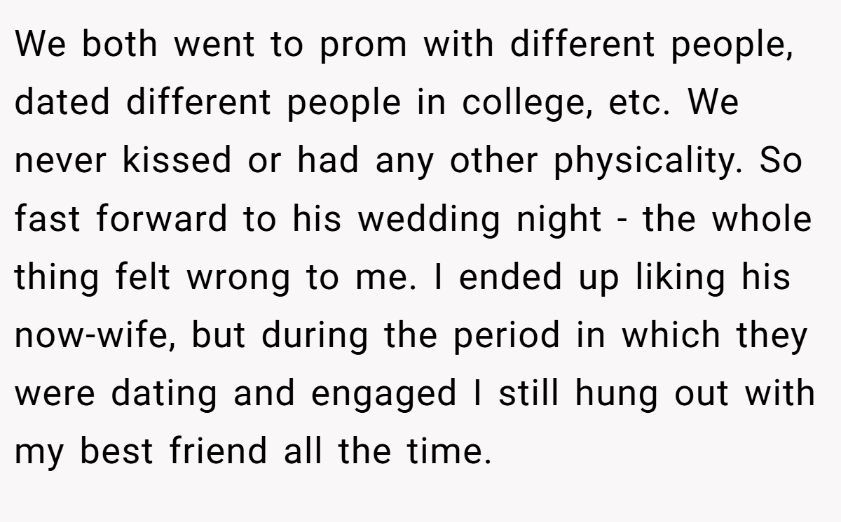 We both went to prom with different people, dated different people in college, etc. We never kissed or had any other physicality. So fast forward to his wedding night - the whole thing felt wrong to me. I ended up liking his now-wife, but during the period in which they were dating and engaged I still hung out with my best friend all the time.