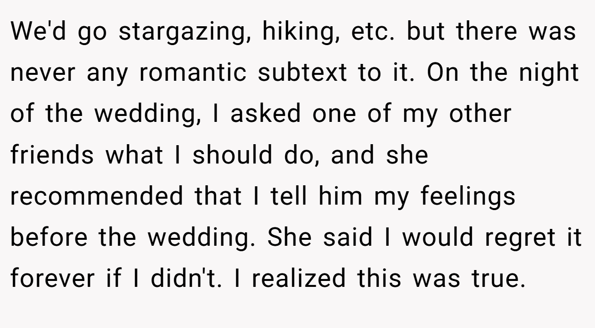 We'd go stargazing, hiking, etc. but there was never any romantic subtext to it. On the night of the wedding, I asked one of my other friends what I should do, and she recommended that I tell him my feelings before the wedding. She said I would regret it forever if I didn't. I realized this was true.