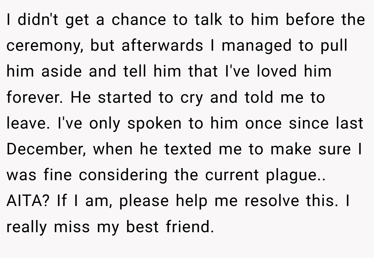 I didn't get a chance to talk to him before the ceremony, but afterwards I managed to pull him aside and tell him that I've loved him forever. He started to cry and told me to leave. I've only spoken to him once since last December, when he texted me to make sure I was fine considering the current plague.. AITA? If I am, please help me resolve this. I really miss my best friend.