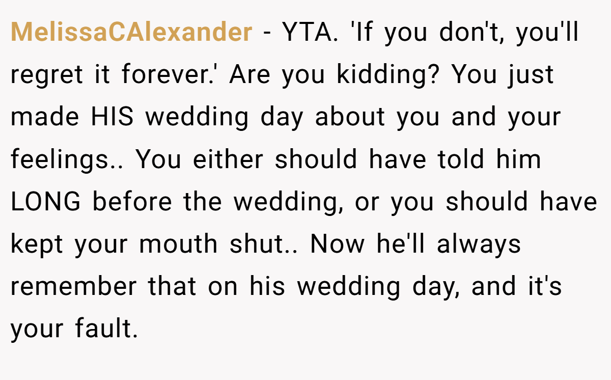 MelissaCAlexander − YTA. 'If you don't, you'll regret it forever.' Are you kidding? You just made HIS wedding day about you and your feelings.. You either should have told him LONG before the wedding, or you should have kept your mouth shut.. Now he'll always remember that on his wedding day, and it's your fault.