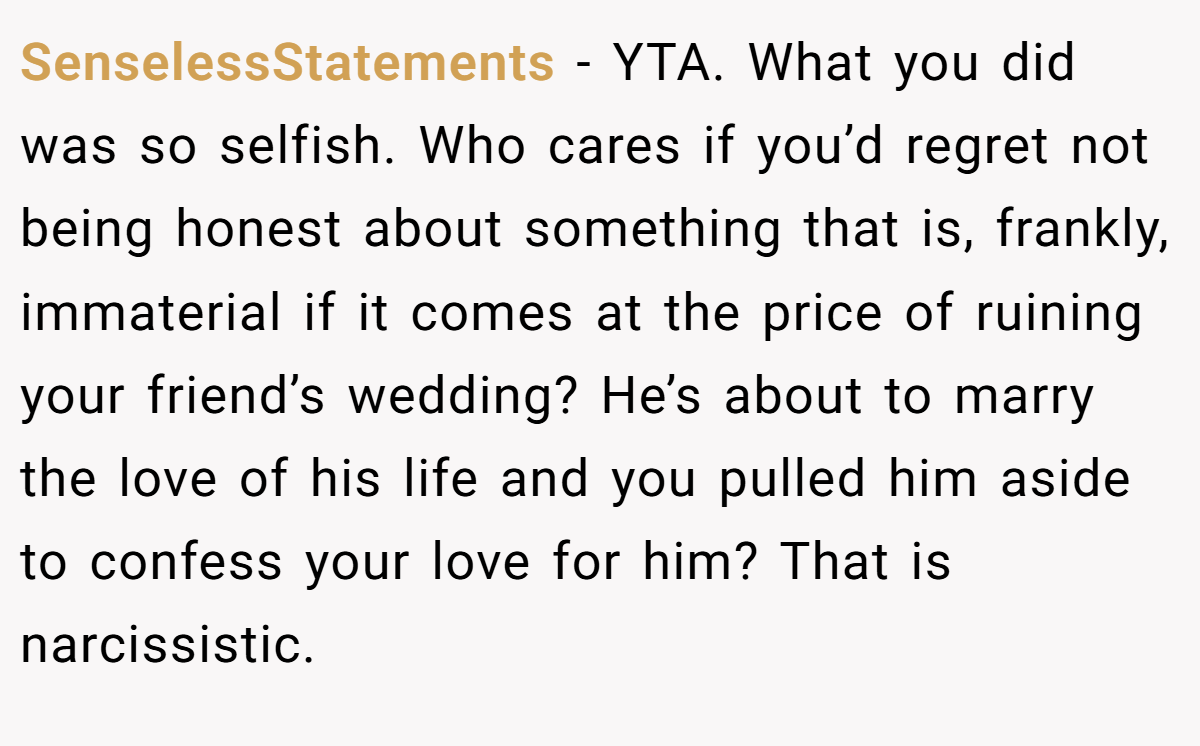 SenselessStatements − YTA. What you did was so selfish. Who cares if you’d regret not being honest about something that is, frankly, immaterial if it comes at the price of ruining your friend’s wedding? He’s about to marry the love of his life and you pulled him aside to confess your love for him? That is narcissistic.