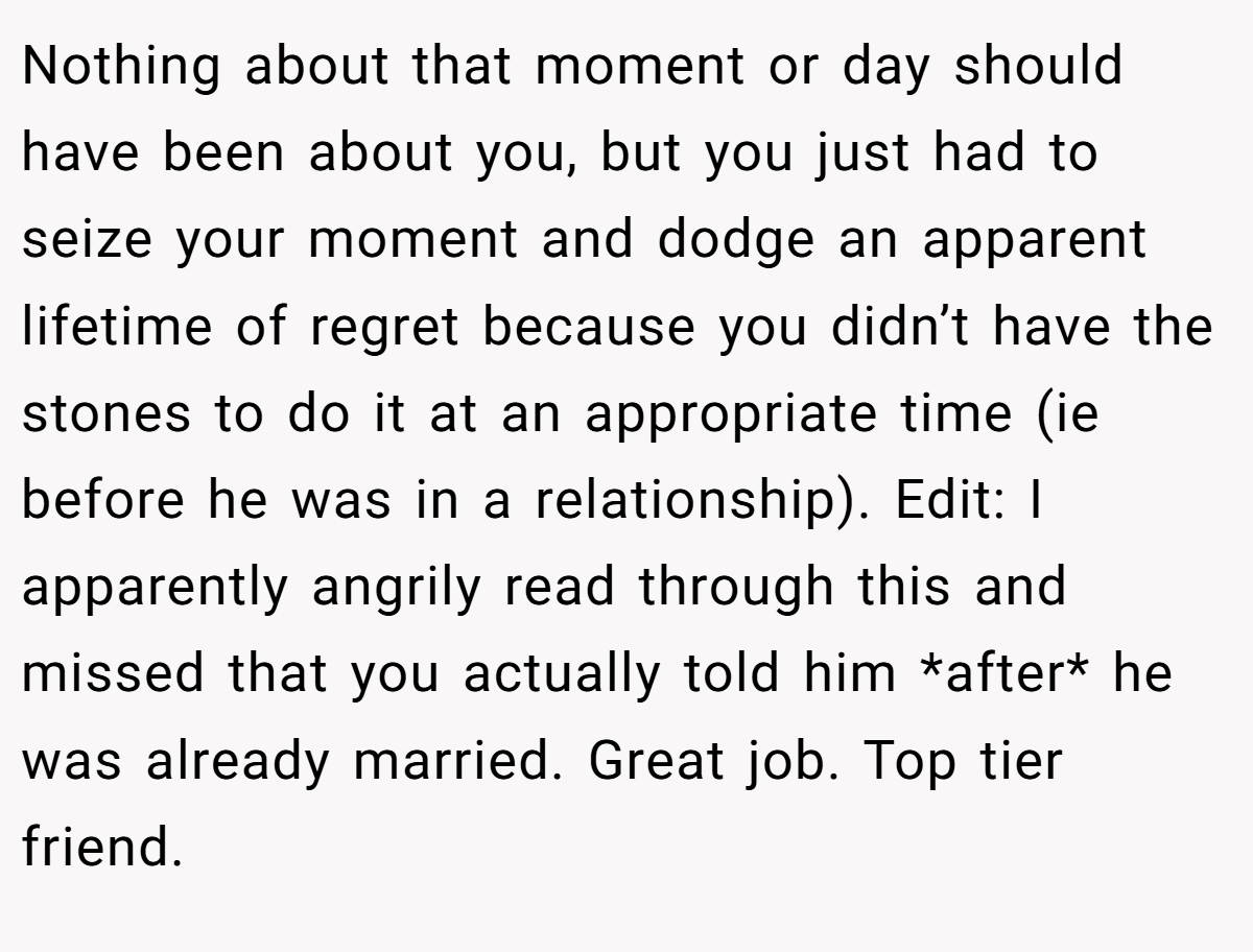 Nothing about that moment or day should have been about you, but you just had to seize your moment and dodge an apparent lifetime of regret because you didn’t have the stones to do it at an appropriate time (ie before he was in a relationship). Edit: I apparently angrily read through this and missed that you actually told him *after* he was already married. Great job. Top tier friend.