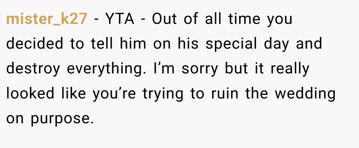 mister_k27 − YTA - Out of all time you decided to tell him on his special day and destroy everything. I’m sorry but it really looked like you’re trying to ruin the wedding on purpose.