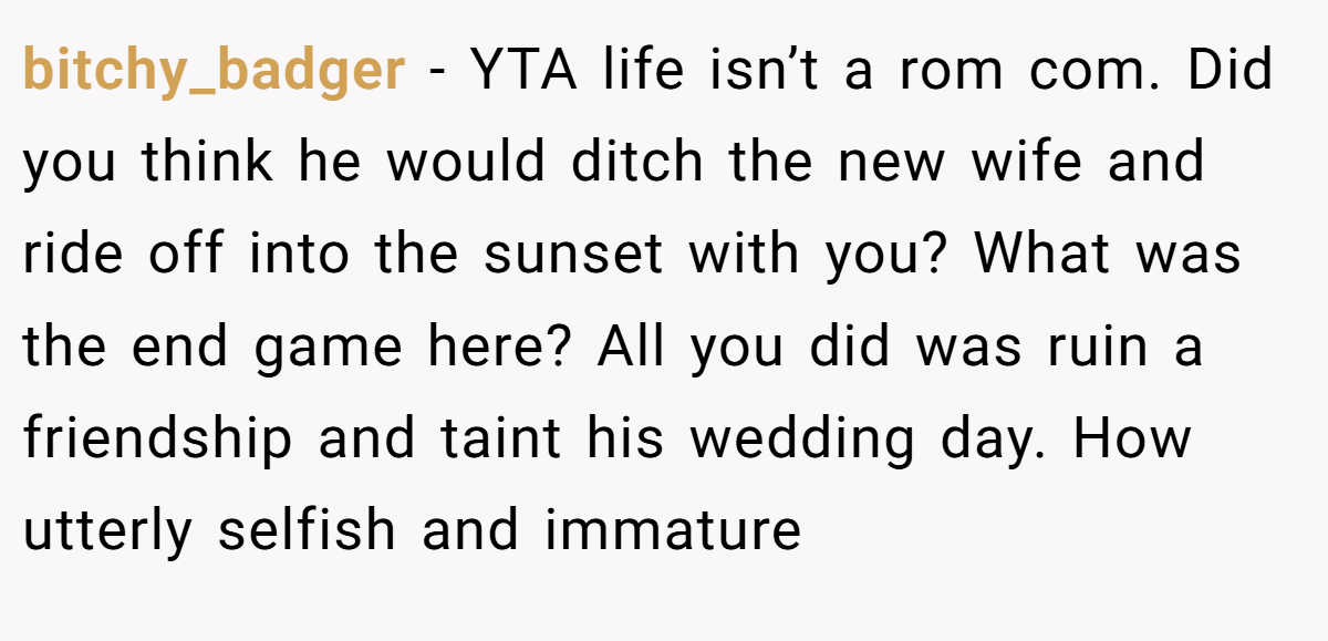 bitchy_badger − YTA life isn’t a rom com. Did you think he would ditch the new wife and ride off into the sunset with you? What was the end game here? All you did was ruin a friendship and taint his wedding day. How utterly selfish and immature