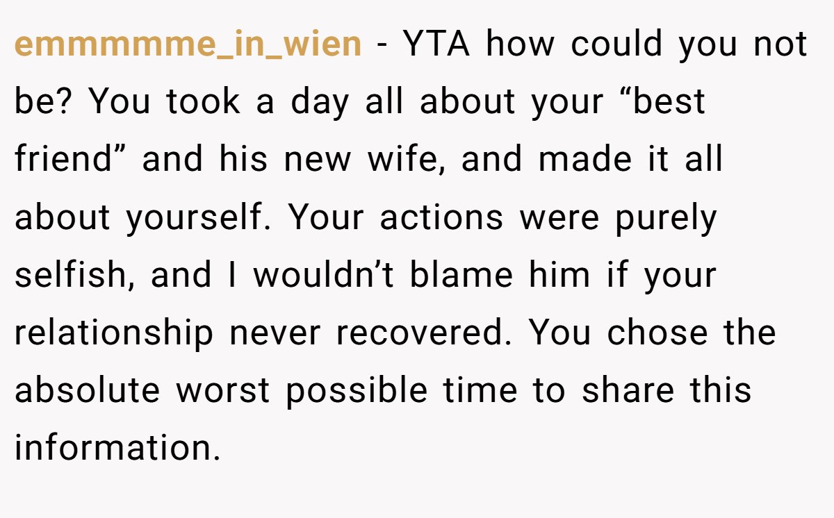 emmmmme_in_wien − YTA how could you not be? You took a day all about your “best friend” and his new wife, and made it all about yourself. Your actions were purely selfish, and I wouldn’t blame him if your relationship never recovered. You chose the absolute worst possible time to share this information.