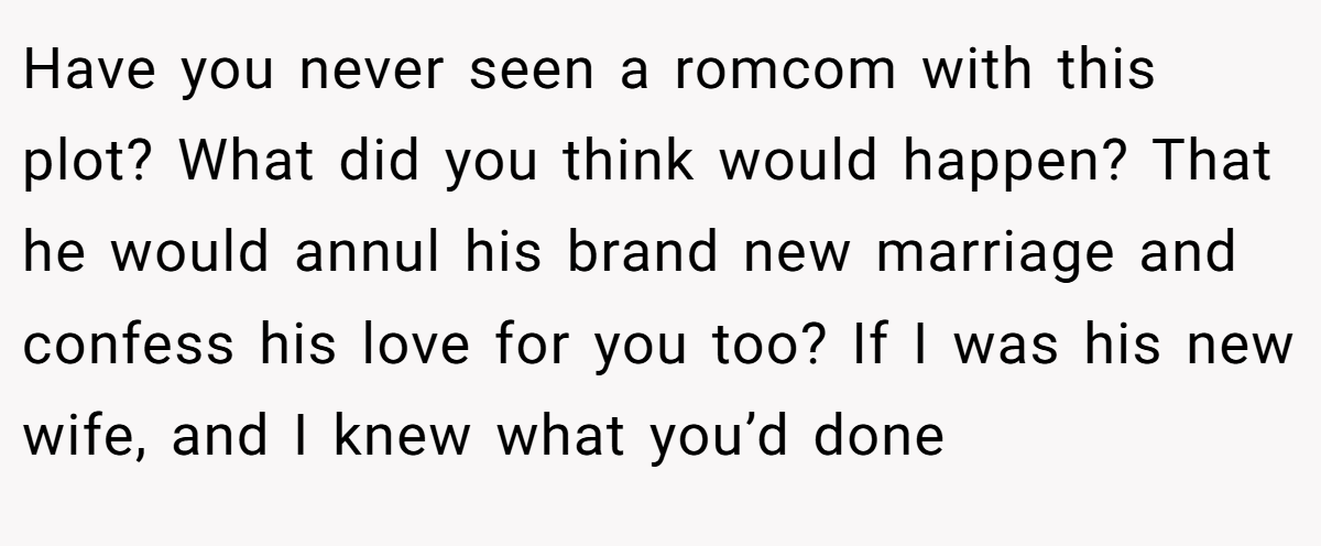 Have you never seen a romcom with this plot? What did you think would happen? That he would annul his brand new marriage and confess his love for you too? If I was his new wife, and I knew what you’d done