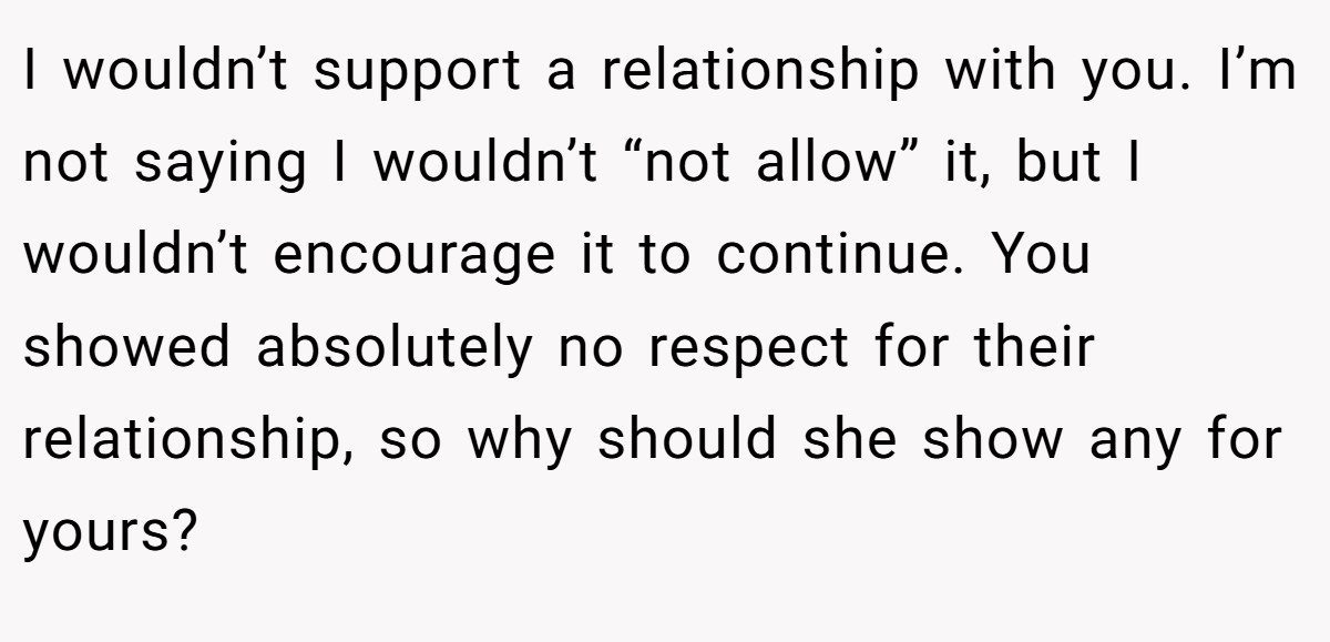 I wouldn’t support a relationship with you. I’m not saying I wouldn’t “not allow” it, but I wouldn’t encourage it to continue. You showed absolutely no respect for their relationship, so why should she show any for yours?