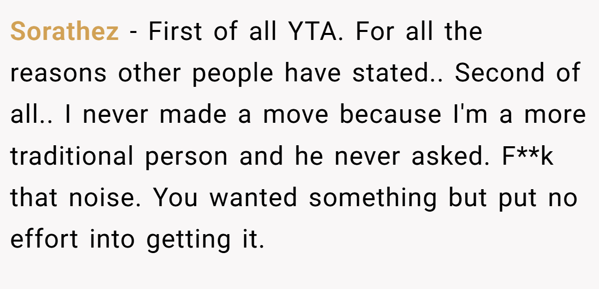 Sorathez − First of all YTA. For all the reasons other people have stated.. Second of all.. I never made a move because I'm a more traditional person and he never asked. F**k that noise. You wanted something but put no effort into getting it.