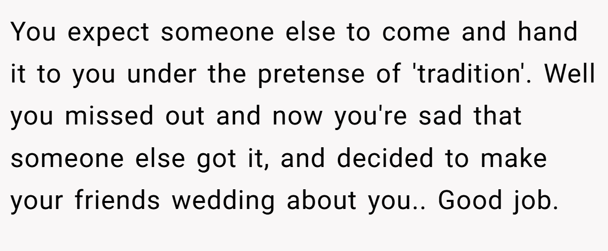 You expect someone else to come and hand it to you under the pretense of 'tradition'. Well you missed out and now you're sad that someone else got it, and decided to make your friends wedding about you.. Good job.