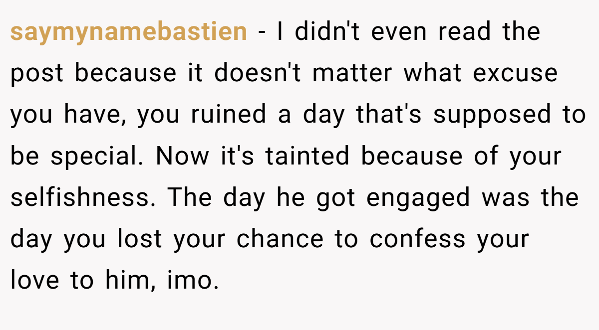 saymynamebastien − I didn't even read the post because it doesn't matter what excuse you have, you ruined a day that's supposed to be special. Now it's tainted because of your selfishness. The day he got engaged was the day you lost your chance to confess your love to him, imo.