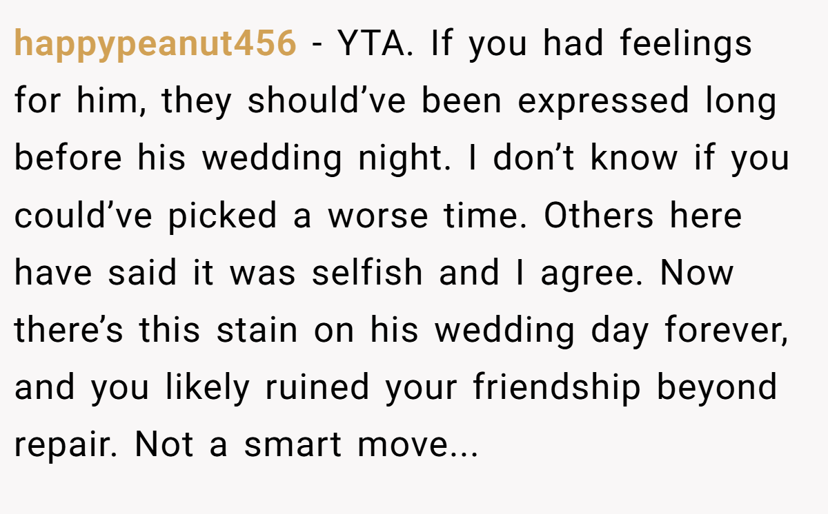 happypeanut456 − YTA. If you had feelings for him, they should’ve been expressed long before his wedding night. I don’t know if you could’ve picked a worse time. Others here have said it was selfish and I agree. Now there’s this stain on his wedding day forever, and you likely ruined your friendship beyond repair. Not a smart move...