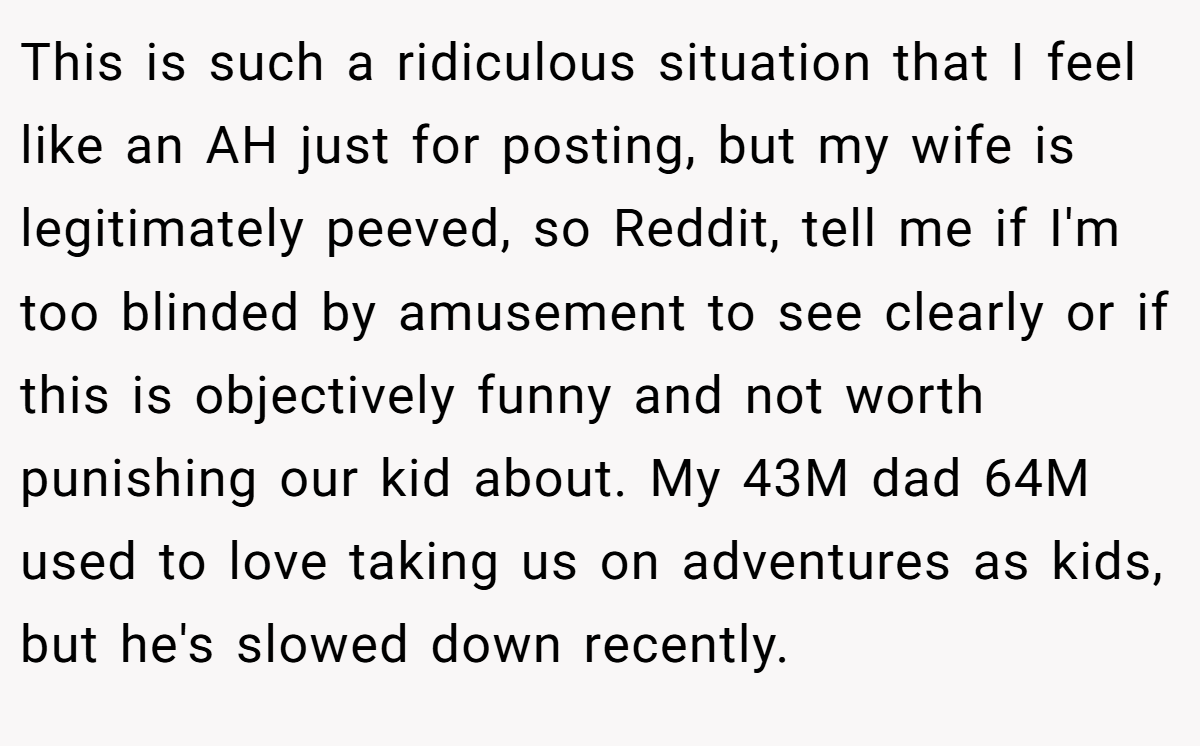 This is such a ridiculous situation that I feel like an AH just for posting, but my wife is legitimately peeved, so Reddit, tell me if I'm too blinded by amusement to see clearly or if this is objectively funny and not worth punishing our kid about. My 43M dad 64M used to love taking us on adventures as kids, but he's slowed down recently.