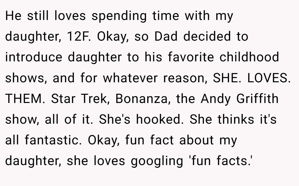 He still loves spending time with my daughter, 12F. Okay, so Dad decided to introduce daughter to his favorite childhood shows, and for whatever reason, SHE. LOVES. THEM. Star Trek, Bonanza, the Andy Griffith show, all of it. She's hooked. She thinks it's all fantastic. Okay, fun fact about my daughter, she loves googling 'fun facts.'