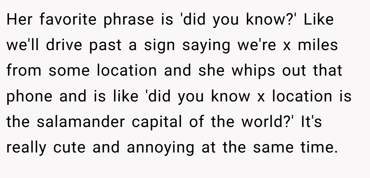 Her favorite phrase is 'did you know?' Like we'll drive past a sign saying we're x miles from some location and she whips out that phone and is like 'did you know x location is the salamander capital of the world?' It's really cute and annoying at the same time.