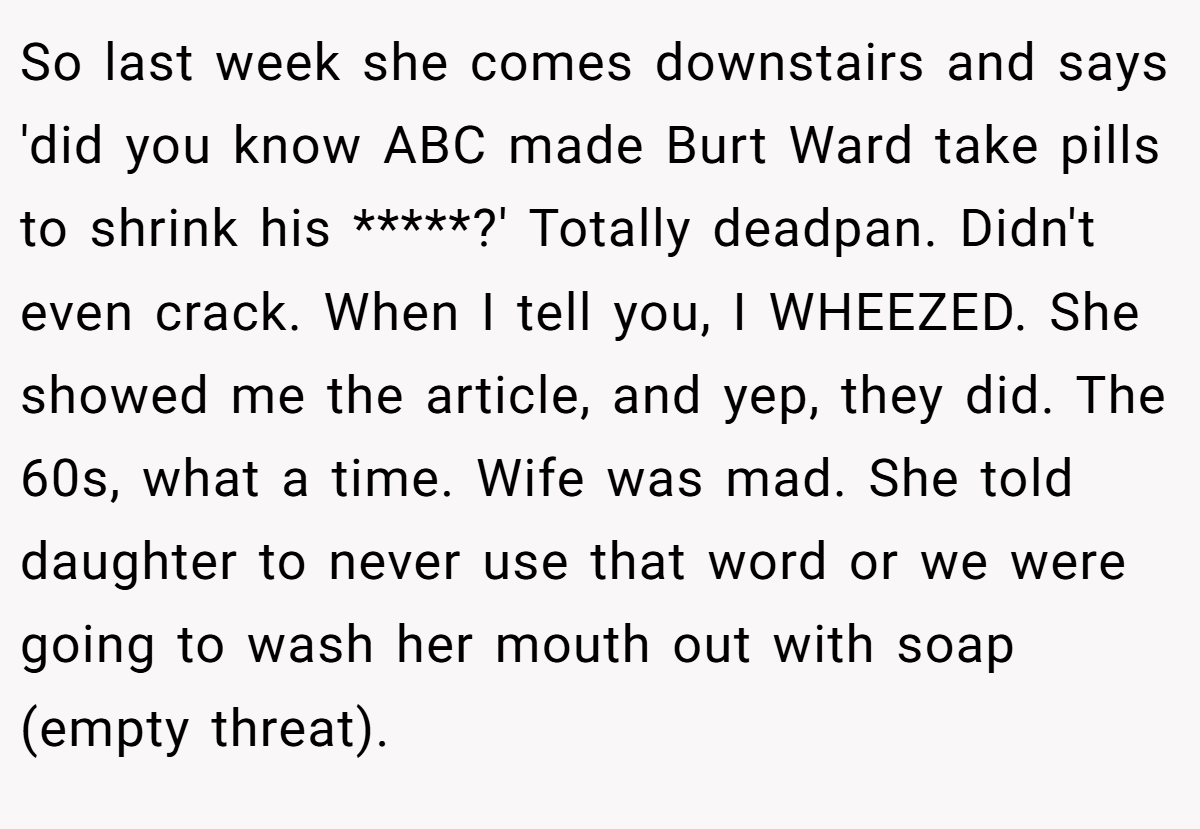 So last week she comes downstairs and says 'did you know ABC made Burt Ward take pills to shrink his *****?' Totally deadpan. Didn't even crack. When I tell you, I WHEEZED. She showed me the article, and yep, they did. The 60s, what a time. Wife was mad. She told daughter to never use that word or we were going to wash her mouth out with soap (empty threat).
