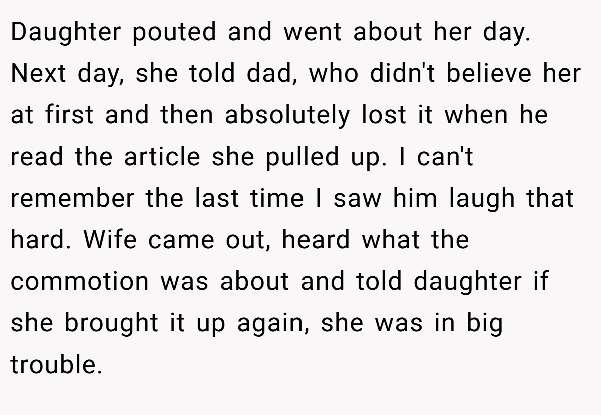 Daughter pouted and went about her day. Next day, she told dad, who didn't believe her at first and then absolutely lost it when he read the article she pulled up. I can't remember the last time I saw him laugh that hard. Wife came out, heard what the commotion was about and told daughter if she brought it up again, she was in big trouble.