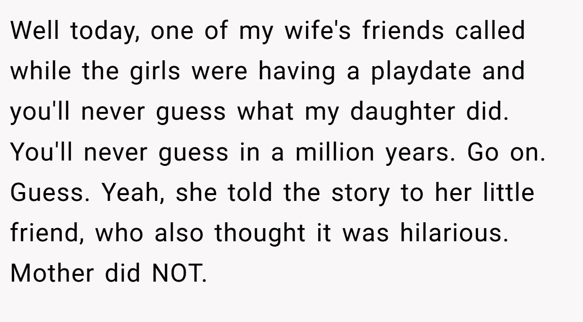 Well today, one of my wife's friends called while the girls were having a playdate and you'll never guess what my daughter did. You'll never guess in a million years. Go on. Guess. Yeah, she told the story to her little friend, who also thought it was hilarious. Mother did NOT.