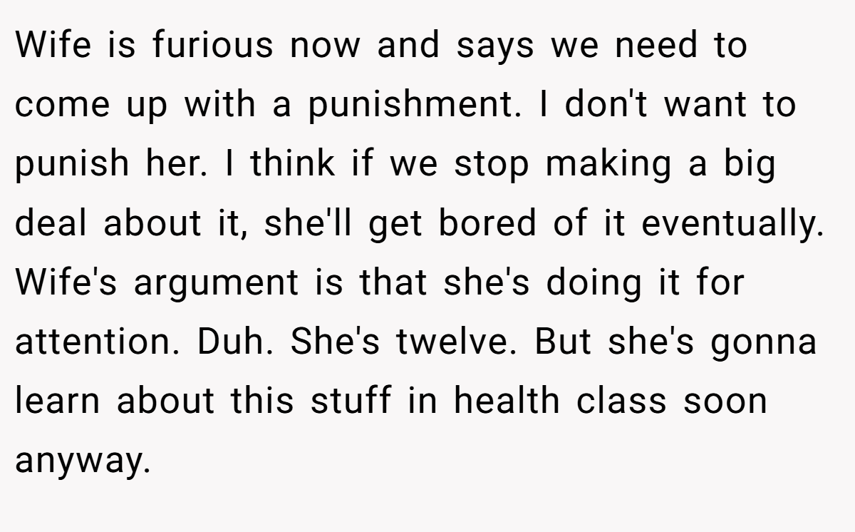 Wife is furious now and says we need to come up with a punishment. I don't want to punish her. I think if we stop making a big deal about it, she'll get bored of it eventually. Wife's argument is that she's doing it for attention. Duh. She's twelve. But she's gonna learn about this stuff in health class soon anyway.