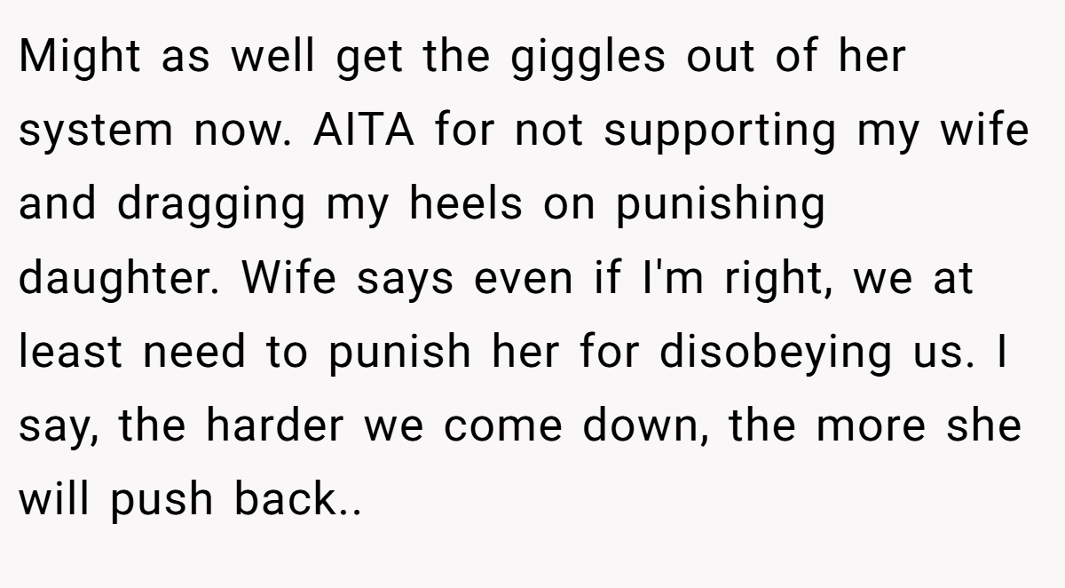 Might as well get the giggles out of her system now. AITA for not supporting my wife and dragging my heels on punishing daughter. Wife says even if I'm right, we at least need to punish her for disobeying us. I say, the harder we come down, the more she will push back..