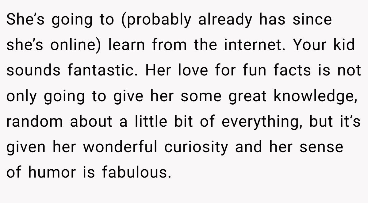 She’s going to (probably already has since she’s online) learn from the internet. Your kid sounds fantastic. Her love for fun facts is not only going to give her some great knowledge, random about a little bit of everything, but it’s given her wonderful curiosity and her sense of humor is fabulous.