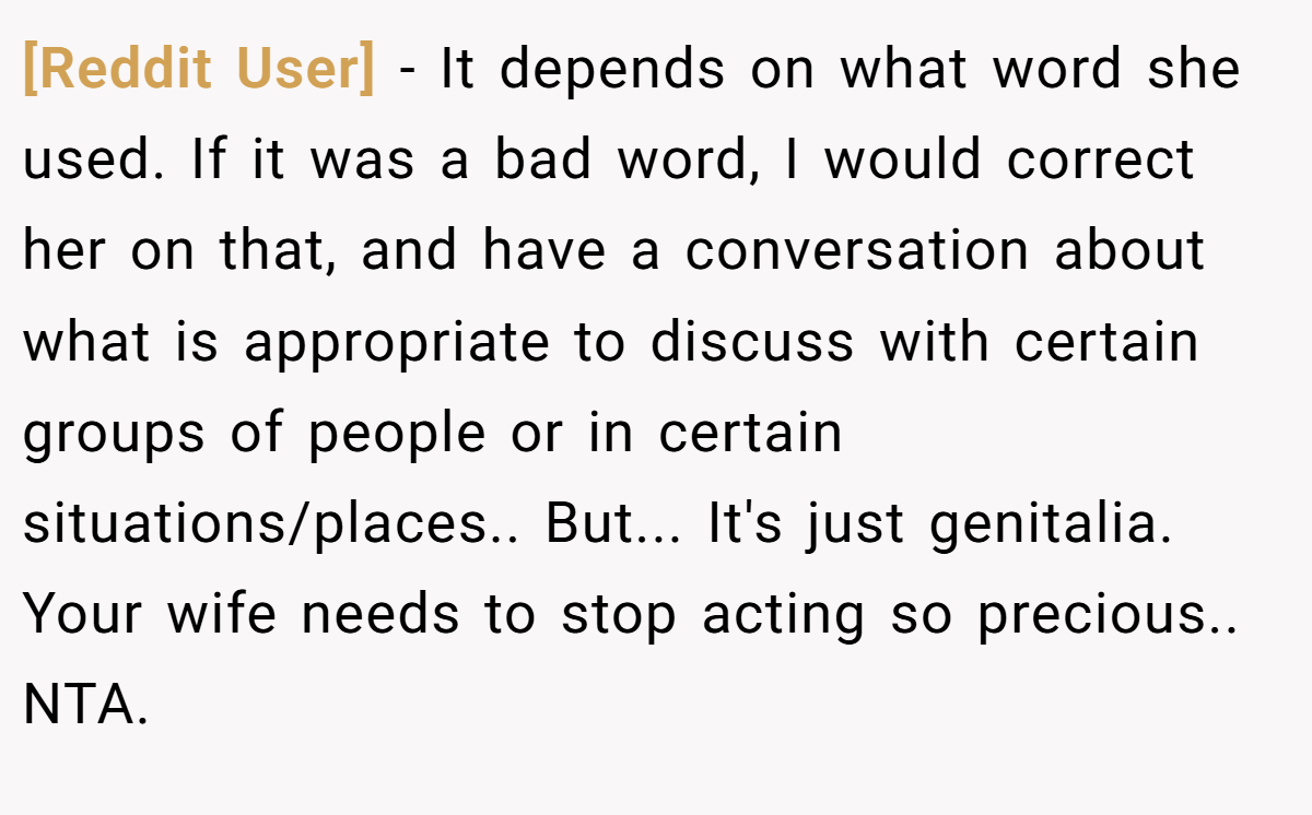 [Reddit User] − It depends on what word she used. If it was a bad word, I would correct her on that, and have a conversation about what is appropriate to discuss with certain groups of people or in certain situations/places.. But... It's just genitalia. Your wife needs to stop acting so precious.. NTA.