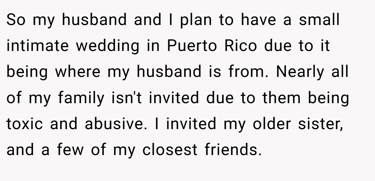 So my husband and I plan to have a small intimate wedding in Puerto Rico due to it being where my husband is from. Nearly all of my family isn't invited due to them being toxic and abusive. I invited my older sister, and a few of my closest friends.