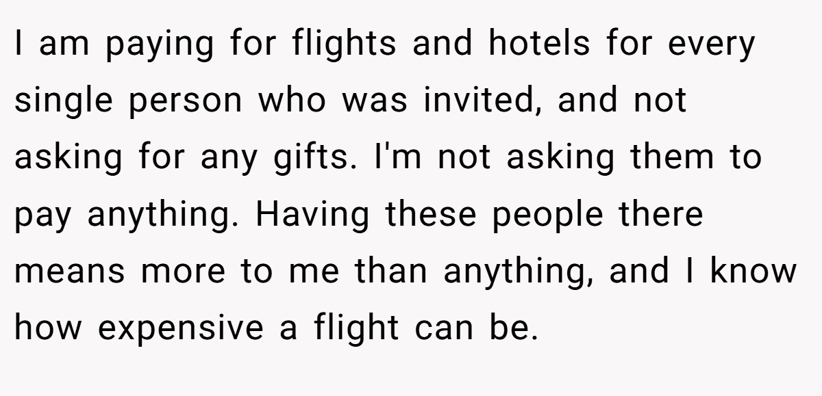 I am paying for flights and hotels for every single person who was invited, and not asking for any gifts. I'm not asking them to pay anything. Having these people there means more to me than anything, and I know how expensive a flight can be.