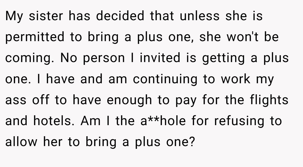 My sister has decided that unless she is permitted to bring a plus one, she won't be coming. No person I invited is getting a plus one. I have and am continuing to work my ass off to have enough to pay for the flights and hotels. Am I the a**hole for refusing to allow her to bring a plus one?