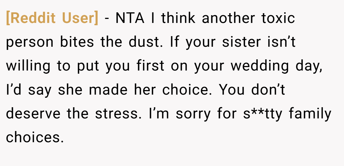 [Reddit User] − NTA I think another toxic person bites the dust. If your sister isn’t willing to put you first on your wedding day, I’d say she made her choice. You don’t deserve the stress. I’m sorry for s**tty family choices.