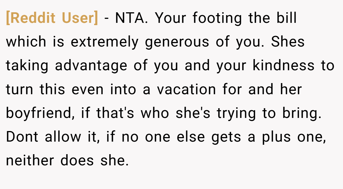 [Reddit User] − NTA. Your footing the bill which is extremely generous of you. Shes taking advantage of you and your kindness to turn this even into a vacation for and her boyfriend, if that's who she's trying to bring. Dont allow it, if no one else gets a plus one, neither does she.