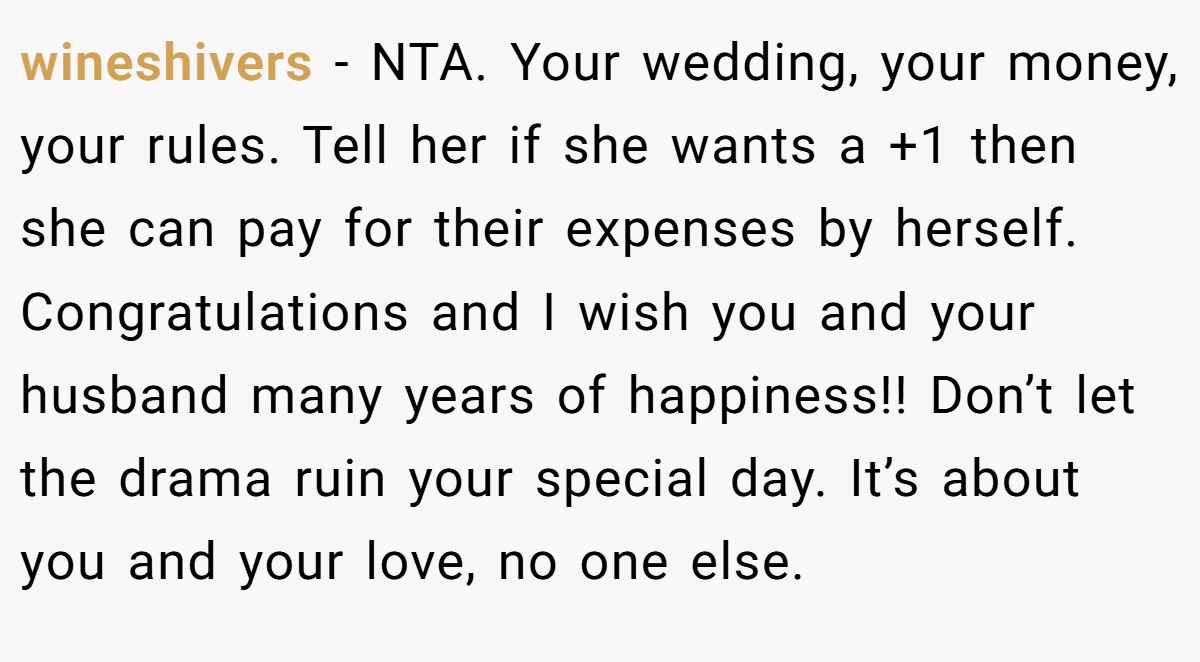 wineshivers − NTA. Your wedding, your money, your rules. Tell her if she wants a +1 then she can pay for their expenses by herself. Congratulations and I wish you and your husband many years of happiness!! Don’t let the drama ruin your special day. It’s about you and your love, no one else.