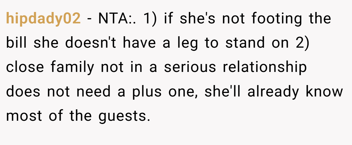 hipdady02 − NTA:. 1) if she's not footing the bill she doesn't have a leg to stand on 2) close family not in a serious relationship does not need a plus one, she'll already know most of the guests.