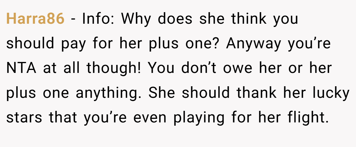 Harra86 − Info: Why does she think you should pay for her plus one? Anyway you’re NTA at all though! You don’t owe her or her plus one anything. She should thank her lucky stars that you’re even playing for her flight.