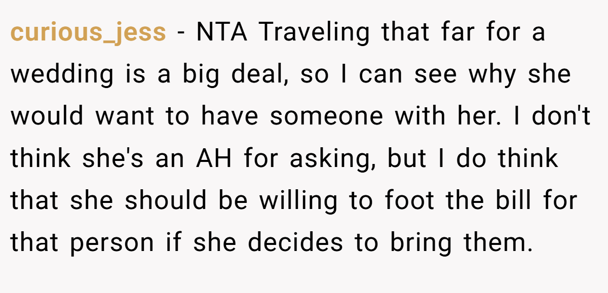 curious_jess − NTA Traveling that far for a wedding is a big deal, so I can see why she would want to have someone with her. I don't think she's an AH for asking, but I do think that she should be willing to foot the bill for that person if she decides to bring them.