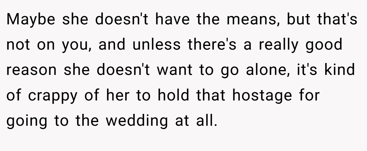 Maybe she doesn't have the means, but that's not on you, and unless there's a really good reason she doesn't want to go alone, it's kind of crappy of her to hold that hostage for going to the wedding at all.