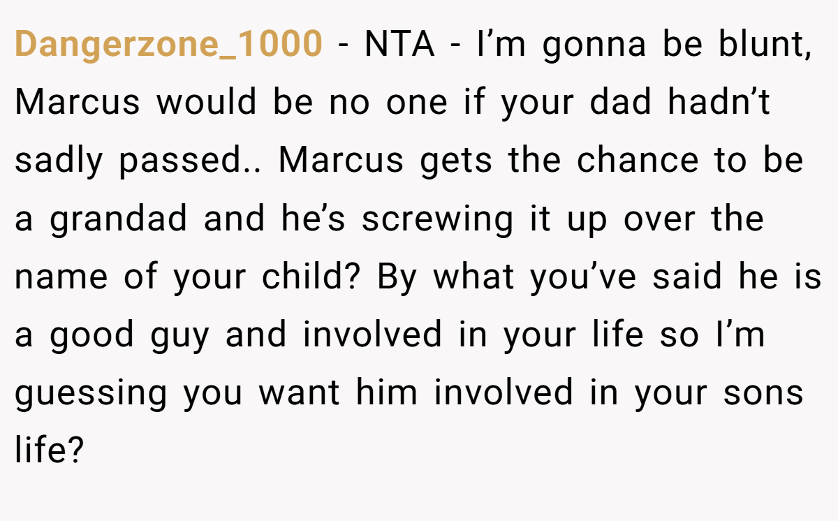 Dangerzone_1000 − NTA - I’m gonna be blunt, Marcus would be no one if your dad hadn’t sadly passed.. Marcus gets the chance to be a grandad and he’s screwing it up over the name of your child? By what you’ve said he is a good guy and involved in your life so I’m guessing you want him involved in your sons life?