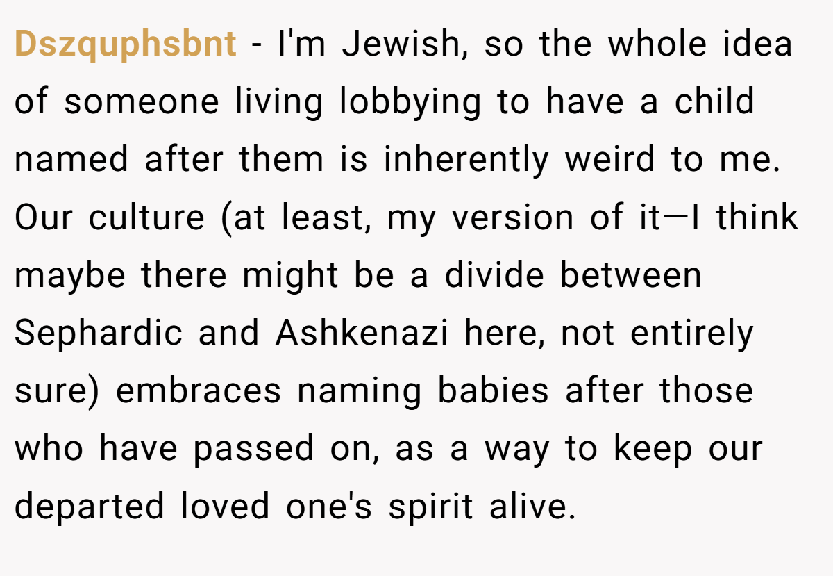 Dszquphsbnt − I'm Jewish, so the whole idea of someone living lobbying to have a child named after them is inherently weird to me. Our culture (at least, my version of it—I think maybe there might be a divide between Sephardic and Ashkenazi here, not entirely sure) embraces naming babies after those who have passed on, as a way to keep our departed loved one's spirit alive.