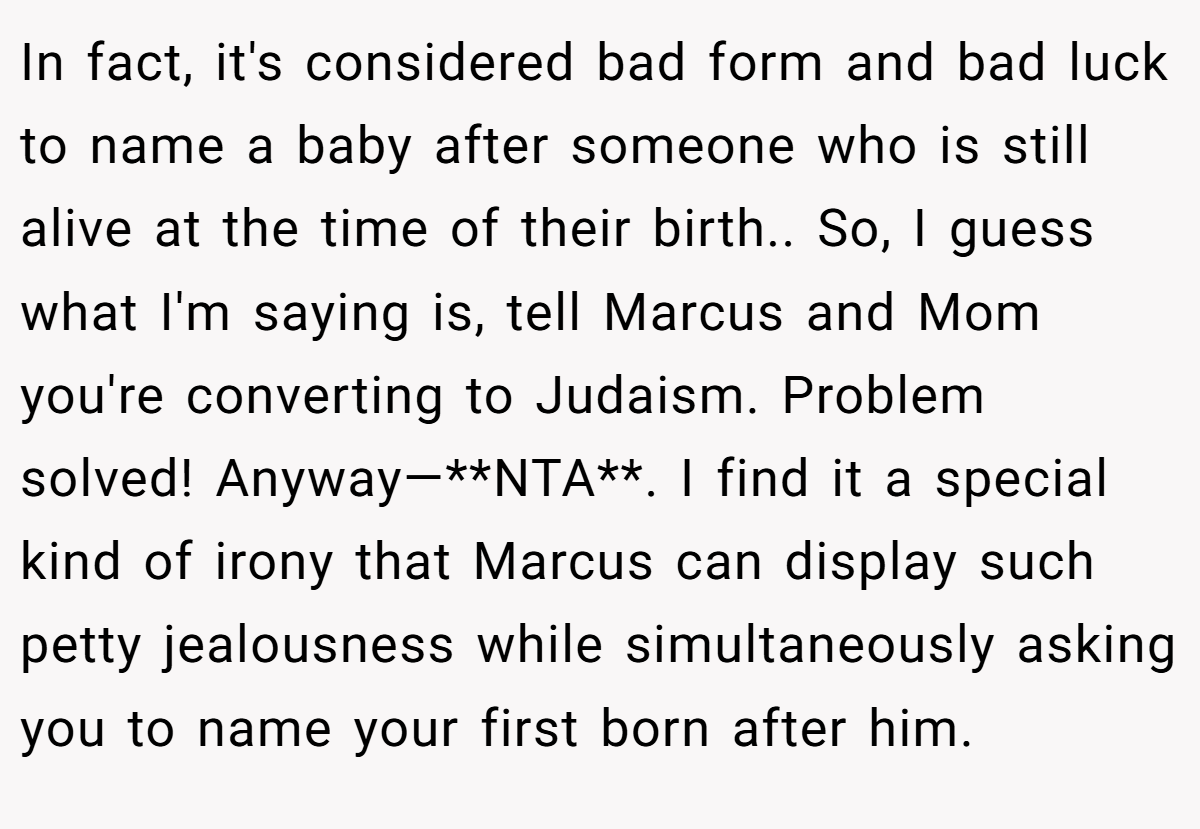 In fact, it's considered bad form and bad luck to name a baby after someone who is still alive at the time of their birth.. So, I guess what I'm saying is, tell Marcus and Mom you're converting to Judaism. Problem solved! Anyway—**NTA**. I find it a special kind of irony that Marcus can display such petty jealousness while simultaneously asking you to name your first born after him.