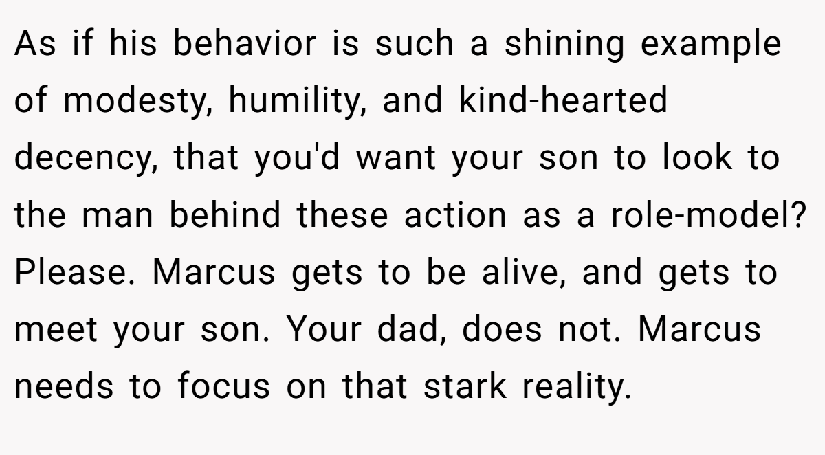 As if his behavior is such a shining example of modesty, humility, and kind-hearted decency, that you'd want your son to look to the man behind these action as a role-model? Please. Marcus gets to be alive, and gets to meet your son. Your dad, does not. Marcus needs to focus on that stark reality.