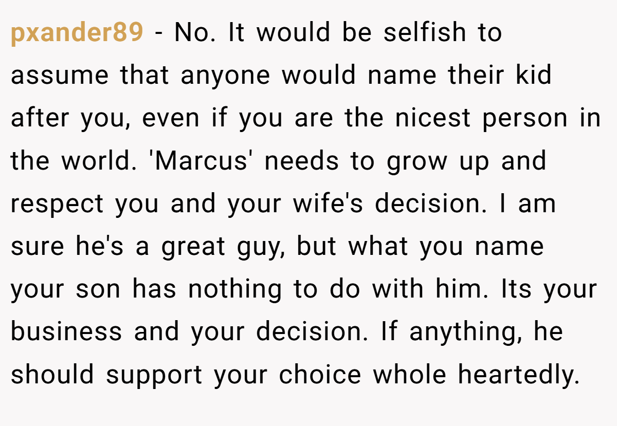 pxander89 − No. It would be selfish to assume that anyone would name their kid after you, even if you are the nicest person in the world. 'Marcus' needs to grow up and respect you and your wife's decision. I am sure he's a great guy, but what you name your son has nothing to do with him. Its your business and your decision. If anything, he should support your choice whole heartedly.