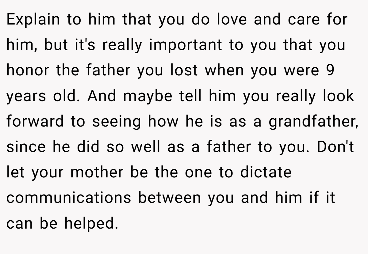 Explain to him that you do love and care for him, but it's really important to you that you honor the father you lost when you were 9 years old. And maybe tell him you really look forward to seeing how he is as a grandfather, since he did so well as a father to you. Don't let your mother be the one to dictate communications between you and him if it can be helped.