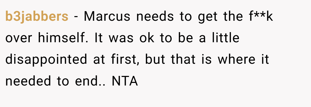 b3jabbers − Marcus needs to get the f**k over himself. It was ok to be a little disappointed at first, but that is where it needed to end.. NTA