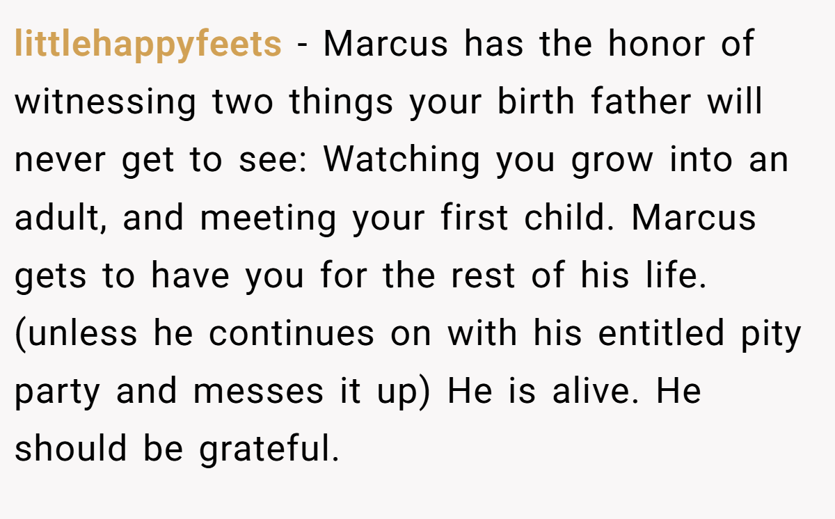 littlehappyfeets − Marcus has the honor of witnessing two things your birth father will never get to see: Watching you grow into an adult, and meeting your first child. Marcus gets to have you for the rest of his life. (unless he continues on with his entitled pity party and messes it up) He is alive. He should be grateful.