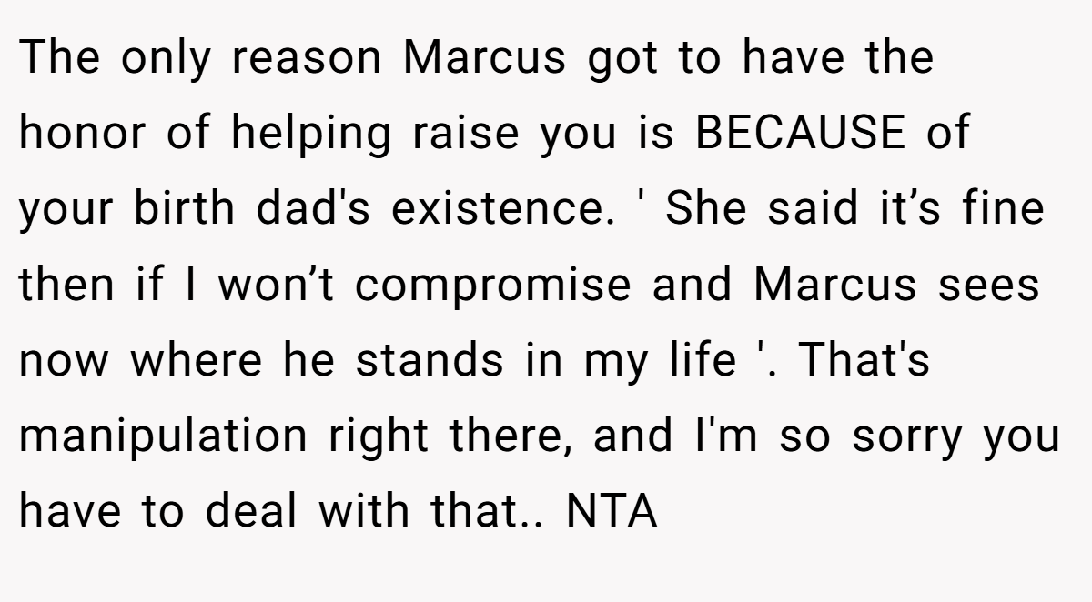 The only reason Marcus got to have the honor of helping raise you is BECAUSE of your birth dad's existence. ' She said it’s fine then if I won’t compromise and Marcus sees now where he stands in my life '. That's manipulation right there, and I'm so sorry you have to deal with that.. NTA
